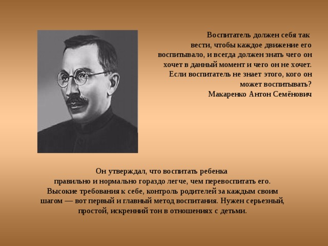 Воспитатель должен себя так вести, чтобы каждое движение его воспитывало, и всегда должен знать чего он хочет в данный момент и чего он не хочет. Если воспитатель не знает этого, кого он может воспитывать? Макаренко Антон Семёнович Он утверждал, что воспитать ребенка правильно и нормально гораздо легче, чем перевоспитать его. Высокие требования к себе, контроль родителей за каждым своим шагом — вот первый и главный метод воспитания. Нужен серьезный, простой, искренний тон в отношениях с детьми. 