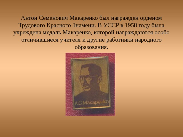 Антон Семенович Макаренко был награжден орденом Трудового Красного Знамени. В УССР в 1958 году была учреждена медаль Макаренко, которой награждаются особо отличившиеся учителя и другие работники народного образования.   