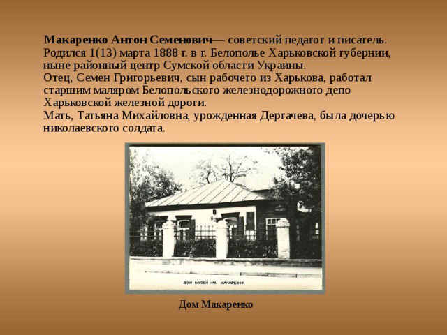 Макаренко Антон Семенович — советский педагог и писатель. Родился 1(13) марта 1888 г. в г. Белополье Харьковской губернии, ныне районный центр Сумской области Украины.  Отец, Семен Григорьевич, сын рабочего из Харькова, работал старшим маляром Белопольского железнодорожного депо Харьковской железной дороги.  Мать, Татьяна Михайловна, урожденная Дергачева, была дочерью николаевского солдата.   Дом Макаренко 