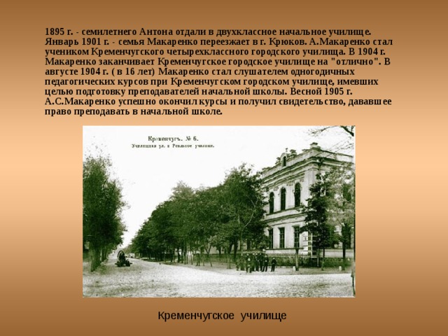 1895 г. - семилетнего Антона отдали в двухклассное начальное училище. Январь 1901 г. - семья Макаренко переезжает в г. Крюков. А.Макаренко стал учеником Кременчугского четырехклассного городского училища. В 1904 г. Макаренко заканчивает Кременчугское городское училище на 