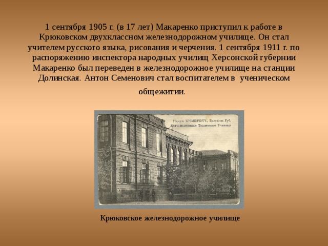 1 сентября 1905 г. (в 17 лет) Макаренко приступил к работе в Крюковском двухклассном железнодорожном училище. Он стал учителем русского языка, рисования и черчения. 1 сентября 1911 г. по распоряжению инспектора народных училищ Херсонской губернии Макаренко был переведен в железнодорожное училище на станции Долинская. Антон Семенович стал воспитателем в ученическом общежитии.  Крюковское железнодорожное училище 