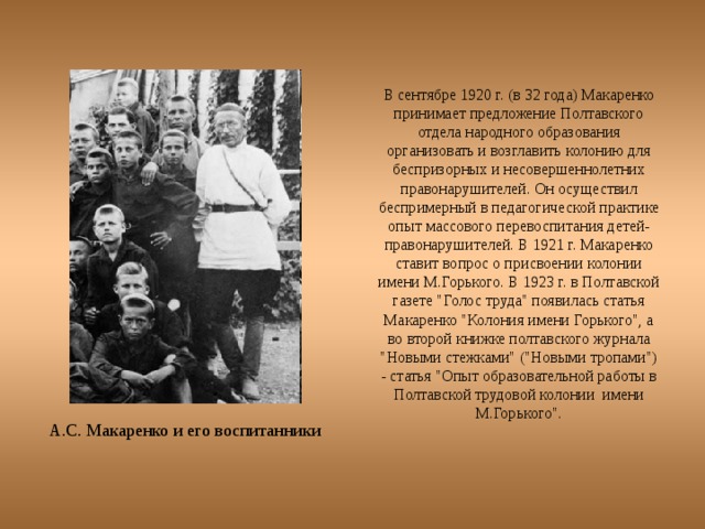 В сентябре 1920 г. (в 32 года) Макаренко принимает предложение Полтавского отдела народного образования организовать и возглавить колонию для беспризорных и несовершеннолетних правонарушителей. Он осуществил беспримерный в педагогической практике опыт массового перевоспитания детей-правонарушителей. В 1921 г. Макаренко ставит вопрос о присвоении колонии имени М.Горького. В 1923 г. в Полтавской газете 