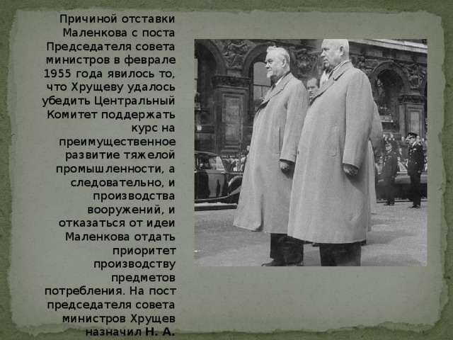 Причиной отставки Маленкова с поста Председателя совета министров в феврале 1955 года явилось то, что Хрущеву удалось убедить Центральный Комитет поддержать курс на преимущественное развитие тяжелой промышленности, а следовательно, и производства вооружений, и отказаться от идеи Маленкова отдать приоритет производству предметов потребления. На пост председателя совета министров Хрущев назначил Н. А. Булганина , обеспечив себе позиции первой фигуры в государстве. 