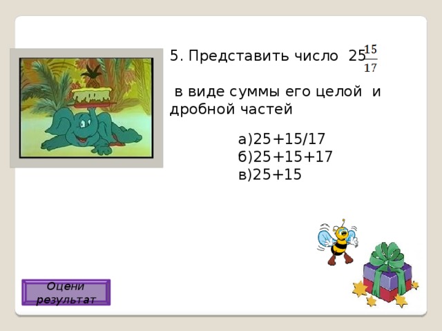 5. Представить число 25  в виде суммы его целой и дробной частей а)25+15/17 б)25+15+17 в)25+15 а) Оцени результат 