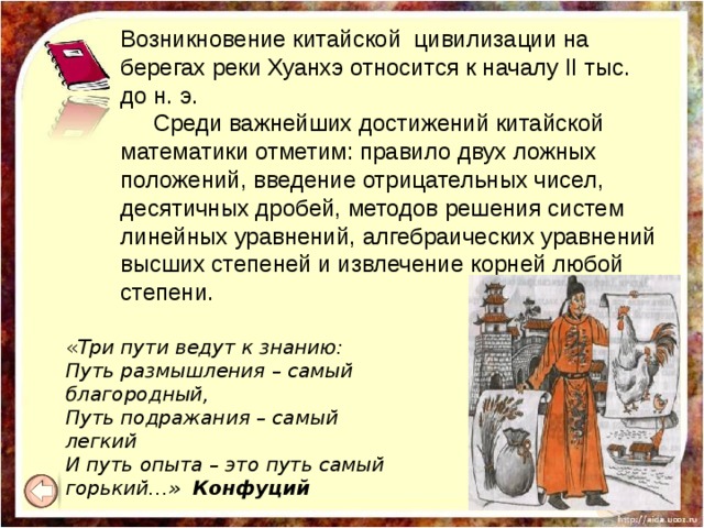 Возникновение китайской цивилизации на берегах реки Хуанхэ относится к началу II тыс. до н. э.  Среди важнейших достижений китайской математики отметим: правило двух ложных положений, введение отрицательных чисел, десятичных дробей, методов решения систем линейных уравнений, алгебраических уравнений высших степеней и извлечение корней любой степени.  « Три пути ведут к знанию:  Путь размышления – самый благородный,  Путь подражания – самый легкий  И путь опыта – это путь самый горький…» Конфуций  