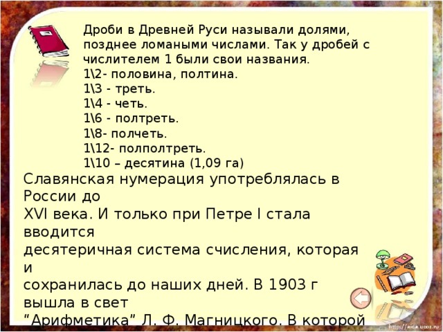 Дроби в Древней Руси называли долями, позднее ломаными числами. Так у дробей с числителем 1 были свои названия. 1\2- половина, полтина. 1\3 - треть. 1\4 - четь. 1\6 - полтреть. 1\8- полчеть. 1\12- полполтреть. 1\10 – десятина (1,09 га) Славянская нумерация употреблялась в России до  XVI века. И только при Петре I стала вводится  десятеричная система счисления, которая и  сохранилась до наших дней. В 1903 г вышла в свет  “Арифметика” Л. Ф. Магницкого. В которой  в первой части изложены действия с целыми  числами, во второй - с ломаными, т.е. дробями. 