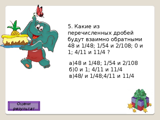 5. Какие из перечисленных дробей будут взаимно обратными 48 и 1/48; 1/54 и 2/108; 0 и 1; 4/11 и 11/4 ? а)48 и 1/48; 1/54 и 2/108 б)0 и 1; 4/11 и 11/4 в)48/ и 1/48;4/11 и 11/4 в) Оцени результат 