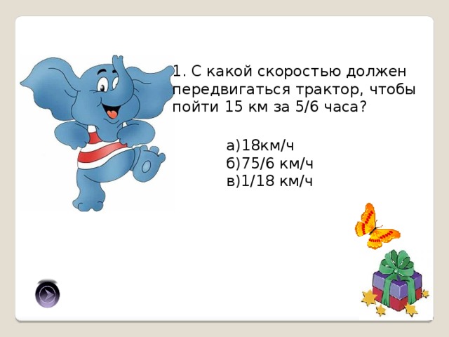 1. С какой скоростью должен передвигаться трактор, чтобы пойти 15 км за 5/6 часа? а)18км/ч б)75/6 км/ч в)1/18 км/ч а) 