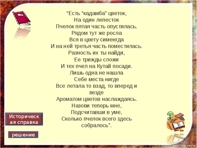 “ Есть “кадамба” цветок,  На один лепесток  Пчелок пятая часть опустилась.  Рядом тут же росла  Вся в цвету сименгда  И на ней третья часть поместилась.  Разность их ты найди,  Ее трижды сложи  И тех пчел на Кутай посади.  Лишь одна не нашла  Себе места нигде  Все летала то взад, то вперед и везде  Ароматом цветов наслаждаясь.  Назови теперь мне,  Подсчитавши в уме,  Сколько пчелок всего здесь собралось”. Историческая справка решение 