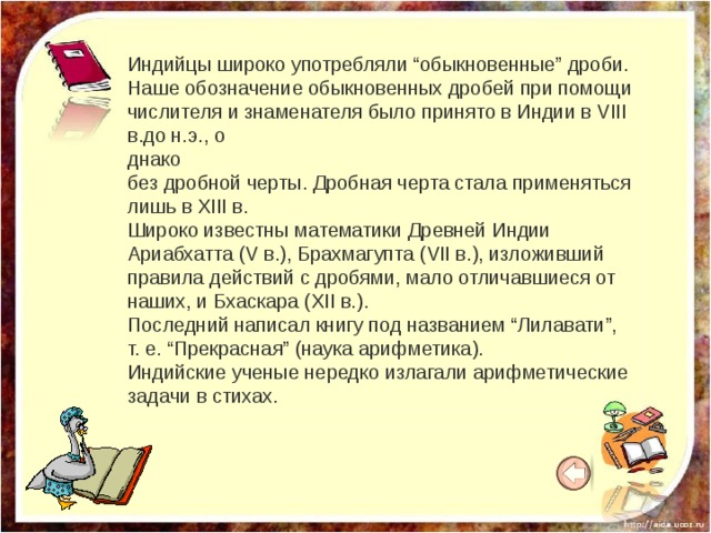 Индийцы широко употребляли “обыкновенные” дроби. Наше обозначение обыкновенных дробей при помощи числителя и знаменателя было принято в Индии в VIII в.до н.э., о днако без дробной черты. Дробная черта стала применяться лишь в XIII в. Широко известны математики Древней Индии Ариабхатта (V в.), Брахмагупта (VII в.), изложивший правила действий с дробями, мало отличавшиеся от наших, и Бхаскара (XII в.). Последний написал книгу под названием “Лилавати”, т. е. “Прекрасная” (наука арифметика). Индийские ученые нередко излагали арифметические задачи в стихах. 