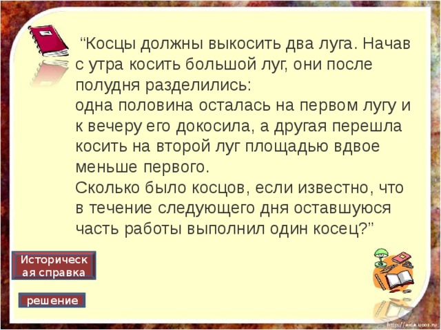  “ Косцы должны выкосить два луга. Начав с утра косить большой луг, они после полудня разделились: одна половина осталась на первом лугу и к вечеру его докосила, а другая перешла косить на второй луг площадью вдвое меньше первого. Сколько было косцов, если известно, что в течение следующего дня оставшуюся часть работы выполнил один косец?” Историческая справка решение 