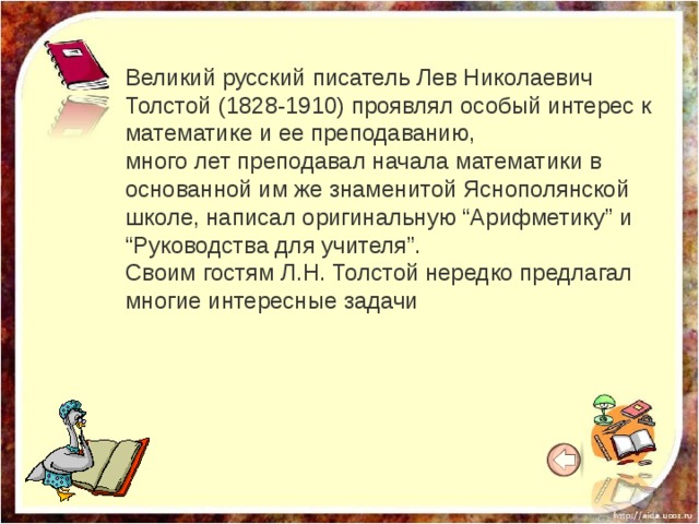 Великий русский писатель Лев Николаевич Толстой (1828-1910) проявлял особый интерес к математике и ее преподаванию, много лет преподавал начала математики в основанной им же знаменитой Яснополянской школе, написал оригинальную “Арифметику” и “Руководства для учителя”. Своим гостям Л.Н. Толстой нередко предлагал многие интересные задачи 