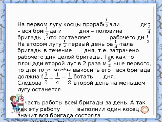 На первом лугу косцы проработали дня – вся бригада и дня – половина бригады , что составляет рабочего дня. На втором лугу в первый день работала бригады в течение дня, т.е. затрачено рабочего дня целой бригады. Так как по площади второй луг в 2 раза меньше первого, то для того ,чтобы выкосить его вся бригада должна была бы работать дня. Следовательно, на второй день на меньшем лугу останется  часть работы всей бригады за день. А так как эту работу выполнил один косец, значит вся бригада состояла  из 8 косцов. 