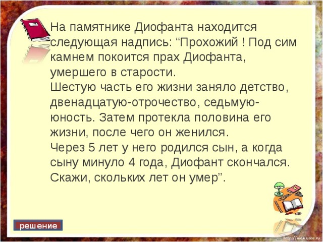На памятнике Диофанта находится следующая надпись: “Прохожий ! Под сим камнем покоится прах Диофанта, умершего в старости. Шестую часть его жизни заняло детство, двенадцатую-отрочество, седьмую-юность. Затем протекла половина его жизни, после чего он женился. Через 5 лет у него родился сын, а когда сыну минуло 4 года, Диофант скончался. Скажи, скольких лет он умер”. решение 