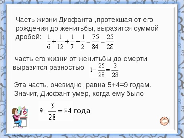 Часть жизни Диофанта ,протекшая от его рождения до женитьбы, выразится суммой дробей:    часть его жизни от женитьбы до смерти выразится разностью   Эта часть, очевидно, равна 5+4=9 годам. Значит, Диофант умер, когда ему было  года 
