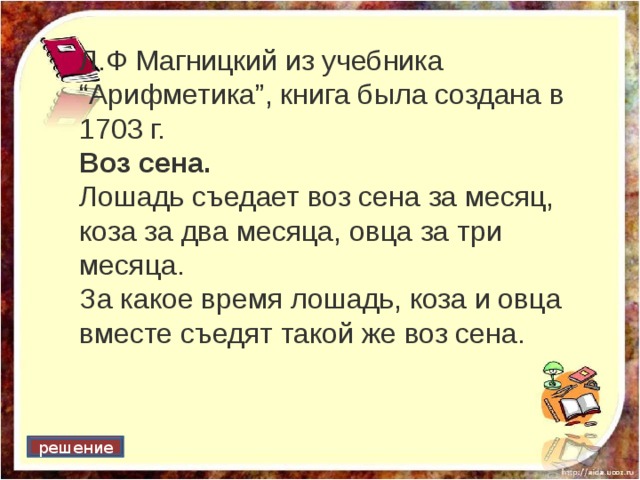 Л.Ф Магницкий из учебника “Арифметика”, книга была создана в 1703 г. Воз сена. Лошадь съедает воз сена за месяц, коза за два месяца, овца за три месяца. За какое время лошадь, коза и овца вместе съедят такой же воз сена. решение 