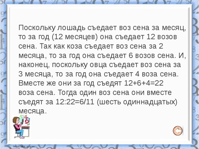 Поскольку лошадь съедает воз сена за месяц, то за год (12 месяцев) она съедает 12 возов сена. Так как коза съедает воз сена за 2 месяца, то за год она съедает 6 возов сена. И, наконец, поскольку овца съедает воз сена за 3 месяца, то за год она съедает 4 воза сена. Вместе же они за год съедят 12+6+4=22 воза сена. Тогда один воз сена они вместе съедят за 12:22=6/11 (шесть одиннадцатых) месяца. 