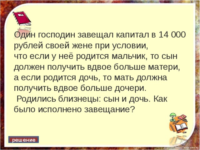 Один господин завещал капитал в 14 000 рублей своей жене при условии, что если у неё родится мальчик, то сын должен получить вдвое больше матери, а если родится дочь, то мать должна получить вдвое больше дочери.  Родились близнецы: сын и дочь. Как было исполнено завещание? решение 