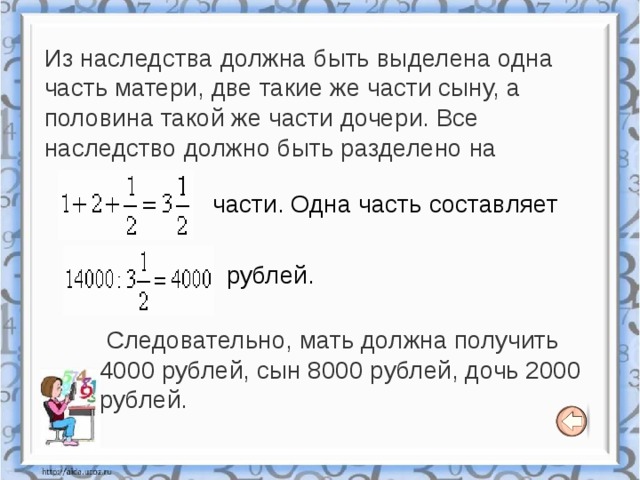 Из наследства должна быть выделена одна часть матери, две такие же части сыну, а половина такой же части дочери. Все наследство должно быть разделено на части. Одна часть составляет рублей.  Следовательно, мать должна получить 4000 рублей, сын 8000 рублей, дочь 2000 рублей. 