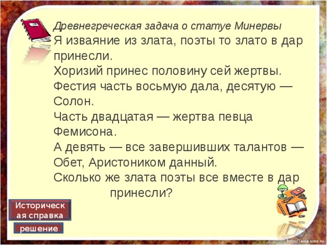 Древнегреческая задача о статуе Минервы Я изваяние из злата, поэты то злато в дар принесли.   Хоризий принес половину сей жертвы.  Фестия часть восьмую дала, десятую — Солон.   Часть двадцатая — жертва певца Фемисона.  А девять — все завершивших талантов —   Обет, Аристоником данный.  Сколько же злата поэты все вместе в дар принесли? Историческая справка решение 