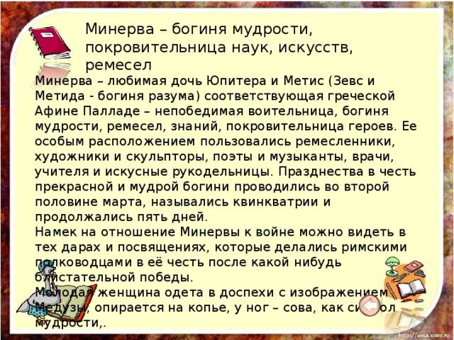 Минерва – богиня мудрости, покровительница наук, искусств, ремесел Минерва – любимая дочь Юпитера и Метис (Зевс и Метида - богиня разума) соответствующая греческой Афине Палладе – непобедимая воительница, богиня мудрости, ремесел, знаний, покровительница героев. Ее особым расположением пользовались ремесленники, художники и скульпторы, поэты и музыканты, врачи, учителя и искусные рукодельницы. Празднества в честь прекрасной и мудрой богини проводились во второй половине марта, назывались квинкватрии и продолжались пять дней.   Намек на отношение Минервы к войне можно видеть в тех дарах и посвящениях, которые делались римскими полководцами в её честь после какой нибудь блистательной победы.   Молодая женщина одета в доспехи с изображением Медузы, опирается на копье, у ног – сова, как символ мудрости,.  