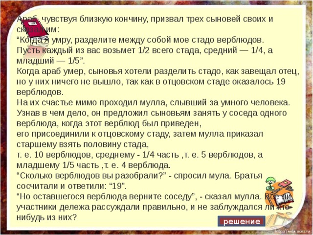 Араб, чувствуя близкую кончину, призвал трех сыновей своих и сказал им: “ Когда я умру, разделите между собой мое стадо верблюдов. Пусть каждый из вас возьмет 1/2 всего стада, средний — 1/4, а младший — 1/5”. Когда араб умер, сыновья хотели разделить стадо, как завещал отец, но у них ничего не вышло, так как в отцовском стаде оказалось 19 верблюдов. На их счастье мимо проходил мулла, слывший за умного человека. Узнав в чем дело, он предложил сыновьям занять у соседа одного верблюда, когда этот верблюд был приведен, его присоединили к отцовскому стаду, затем мулла приказал старшему взять половину стада, т. е. 10 верблюдов, среднему - 1/4 часть ,т. е. 5 верблюдов, а младшему 1/5 часть ,т. е. 4 верблюда. “ Сколько верблюдов вы разобрали?” - спросил мула. Братья сосчитали и ответили: “19”. “ Но оставшегося верблюда верните соседу”, - сказал мулла. Все ли участники дележа рассуждали правильно, и не заблуждался ли кто-нибудь из них? решение 