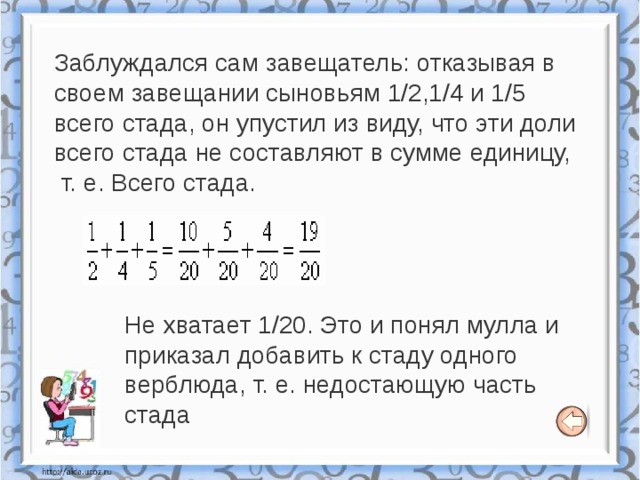 Заблуждался сам завещатель: отказывая в своем завещании сыновьям 1/2,1/4 и 1/5 всего стада, он упустил из виду, что эти доли всего стада не составляют в сумме единицу,  т. е. Всего стада. Не хватает 1/20. Это и понял мулла и приказал добавить к стаду одного верблюда, т. е. недостающую часть стада 