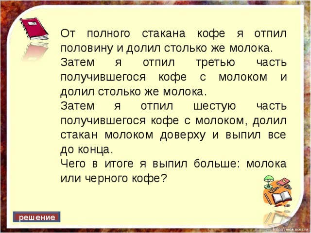 От полного стакана кофе я отпил половину и долил столько же молока. Затем я отпил третью часть получившегося кофе с молоком и долил столько же молока. Затем я отпил шестую часть получившегося кофе с молоком, долил стакан молоком доверху и выпил все до конца. Чего в итоге я выпил больше: молока или черного кофе? решение 