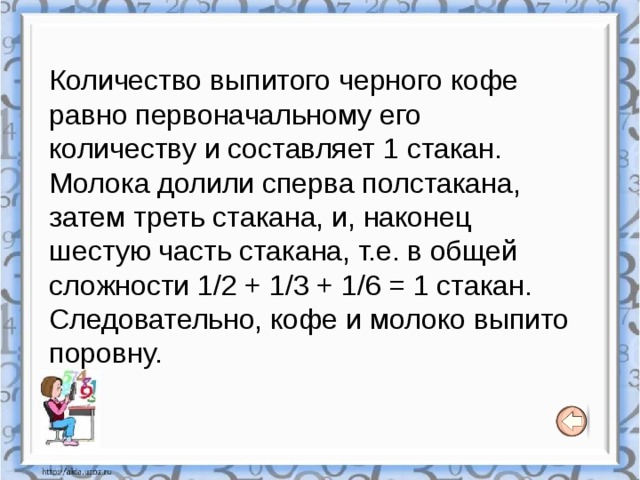 Количество выпитого черного кофе равно первоначальному его количеству и составляет 1 стакан. Молока долили сперва полстакана, затем треть стакана, и, наконец шестую часть стакана, т.е. в общей сложности 1/2 + 1/3 + 1/6 = 1 стакан. Следовательно, кофе и молоко выпито поровну. 