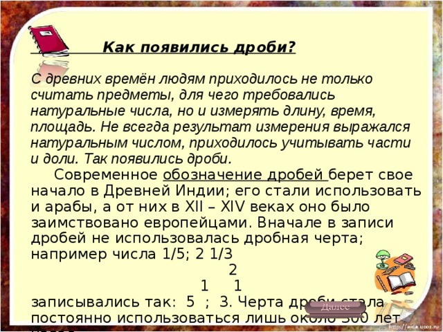  Как появились дроби?  С древних времён людям приходилось не только считать предметы, для чего требовались натуральные числа, но и измерять длину, время, площадь. Не всегда результат измерения выражался натуральным числом, приходилось учитывать части и доли. Так появились дроби.  Современное обозначение дробей берет свое начало в Древней Индии; его стали использовать и арабы, а от них в XII – XIV веках оно было заимствовано европейцами. Вначале в записи дробей не использовалась дробная черта; например числа 1/5; 2 1/3  2  1 1  записывались так: 5 ; 3. Черта дроби стала постоянно использоваться лишь около 300 лет назад. 
