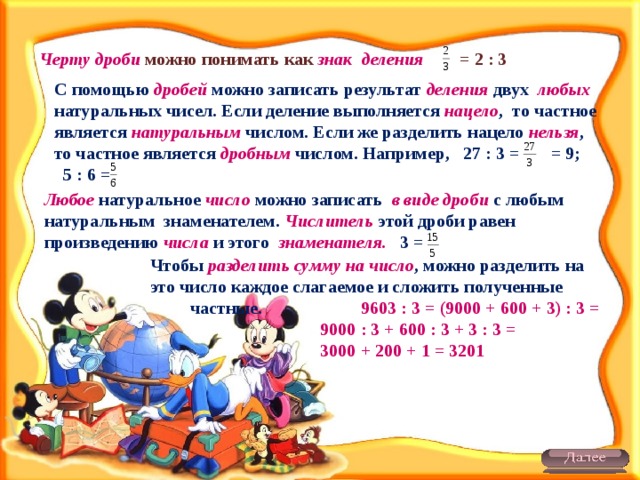 Черту дроби можно понимать как знак деления = 2 : 3 С помощью дробей можно записать результат деления двух любых натуральных чисел. Если деление выполняется нацело , то частное является натуральным числом. Если же разделить нацело нельзя , то частное является дробным числом. Например, 27 : 3 = = 9; 5 : 6 = Любое натуральное число можно записать в виде дроби с любым натуральным знаменателем. Числитель этой дроби равен произведению числа и этого знаменателя. 3 = Чтобы разделить сумму на число , можно разделить на это число каждое слагаемое и сложить полученные частные. 9603 : 3 = (9000 + 600 + 3) : 3 =  9000 : 3 + 600 : 3 + 3 : 3 =  3000 + 200 + 1 = 3201   