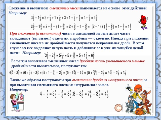    .   .  Сложение и вычитание смешанных чисел выполняется на основе этих действий. Например: При сложении (и вычитании)   чисел в смешанной записи целые части складывают (вычитают) отдельно, а дробные — отдельно. Иногда при сложении смешанных чисел в их дробной части получается неправильная дробь. В этом случае из нее выделяют целую часть и добавляют ее к уже имеющейся целой части.  Например:   . Если при вычитании смешанных чисел дробная часть уменьшаемого меньше дробной части вычитаемого, поступают так: Таким же образом поступают и при вычитании дроби из натурального числа , и при вычитании смешанного числа из натурального числа.   Например: 