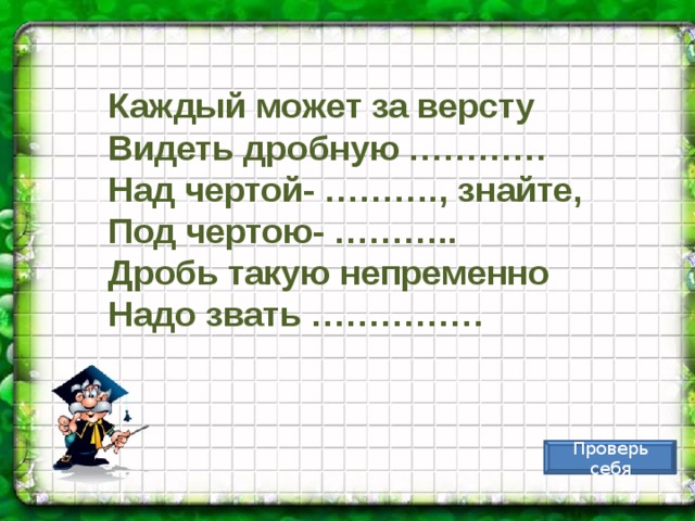 Каждый может за версту Видеть дробную ………… Над чертой- ………., знайте, Под чертою- ……….. Дробь такую непременно Надо звать …………… Проверь себя 