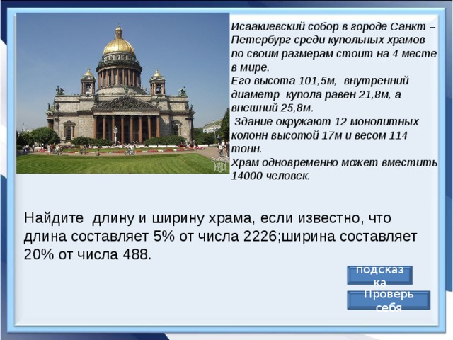 Исаакиевский собор в городе Санкт – Петербург среди купольных храмов по своим размерам стоит на 4 месте в мире. Его высота 101,5м,  внутренний диаметр  купола равен 21,8м, а внешний 25,8м.  Здание окружают 12 монолитных колонн высотой 17м и весом 114 тонн. Храм одновременно может вместить 14000 человек. Найдите  длину и ширину храма, если известно, что длина составляет 5% от числа 2226;ширина составляет 20% от числа 488. подсказка Проверь себя 