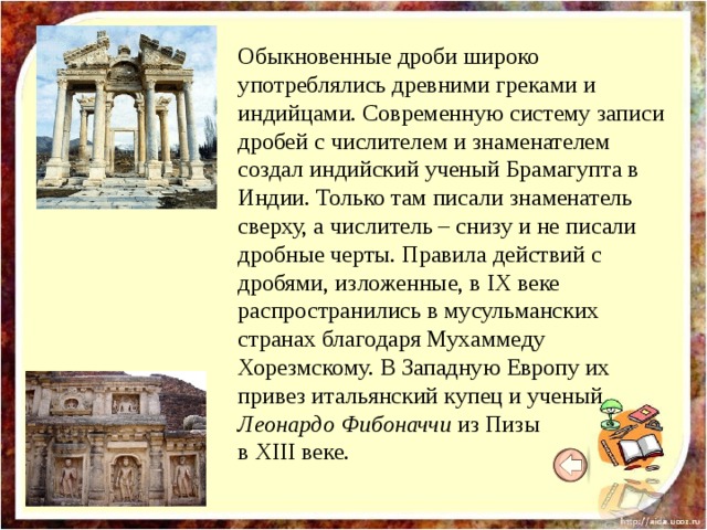 Обыкновенные дроби широко употреблялись древними греками и индийцами. Современную систему записи дробей с числителем и знаменателем создал индийский ученый Брамагупта в Индии. Только там писали знаменатель сверху, а числитель – снизу и не писали дробные черты. Правила действий с дробями, изложенные, в IX веке распространились в мусульманских странах благодаря Мухаммеду Хорезмскому. В Западную Европу их привез итальянский купец и ученый Леонардо Фибоначчи из Пизы в XIII веке. 