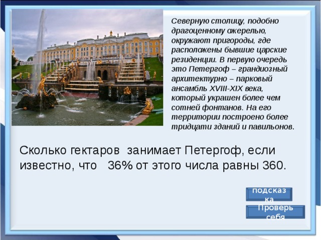 Северную столицу, подобно драгоценному ожерелью, окружают пригороды, где расположены бывшие царские резиденции. В первую очередь это Петергоф – грандиозный архитектурно – парковый ансамбль XVIII-XIX века, который украшен более чем сотней фонтанов. На его территории построено более тридцати зданий и павильонов .  Сколько гектаров  занимает Петергоф, если известно, что   36% от этого числа равны 360. подсказка Проверь себя 