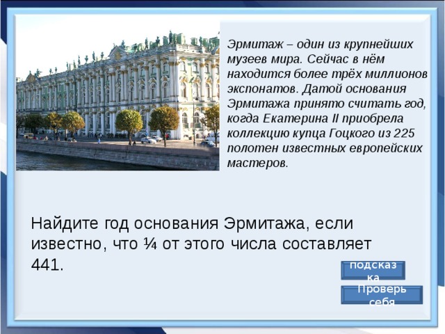 Эрмитаж – один из крупнейших музеев мира. Сейчас в нём находится более трёх миллионов экспонатов. Датой основания Эрмитажа принято считать год, когда Екатерина II приобрела коллекцию купца Гоцкого из 225 полотен известных европейских мастеров. Найдите год основания Эрмитажа, если известно, что ¼ от этого числа составляет 441. подсказка Проверь себя 