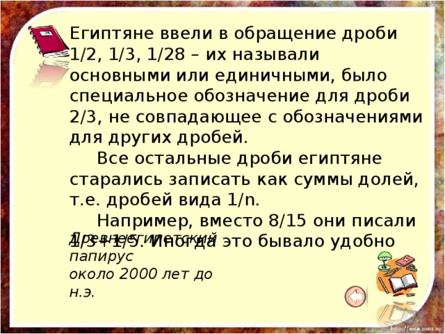 Египтяне ввели в обращение дроби 1/2, 1/3, 1/28 – их называли основными или единичными, было специальное обозначение для дроби 2/3, не совпадающее с обозначениями для других дробей.  Все остальные дроби египтяне старались записать как суммы долей, т.е. дробей вида 1/n.  Например, вместо 8/15 они писали 1/3+1/5. Иногда это бывало удобно Древнеегипетский папирус  около 2000 лет до н.э.    