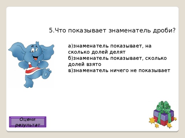 5.Что показывает знаменатель дроби? а)знаменатель показывает, на сколько долей делят б)знаменатель показывает, сколько долей взято в)знаменатель ничего не показывает Оцени результат а) 