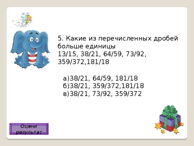5. Какие из перечисленных дробей больше единицы 13/15, 38/21, 64/59, 73/92, 359/372,181/18 а)38/21, 64/59, 181/18 б)38/21, 359/372,181/18 в)38/21, 73/92, 359/372 а) Оцени результат 