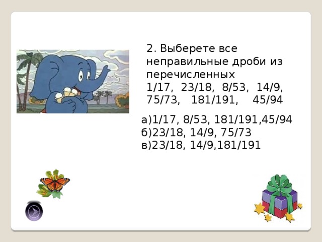 2. Выберете все неправильные дроби из перечисленных 1/17, 23/18, 8/53, 14/9, 75/73, 181/191, 45/94 а)1/17, 8/53, 181/191,45/94 б)23/18, 14/9, 75/73 в)23/18, 14/9,181/191 б) 