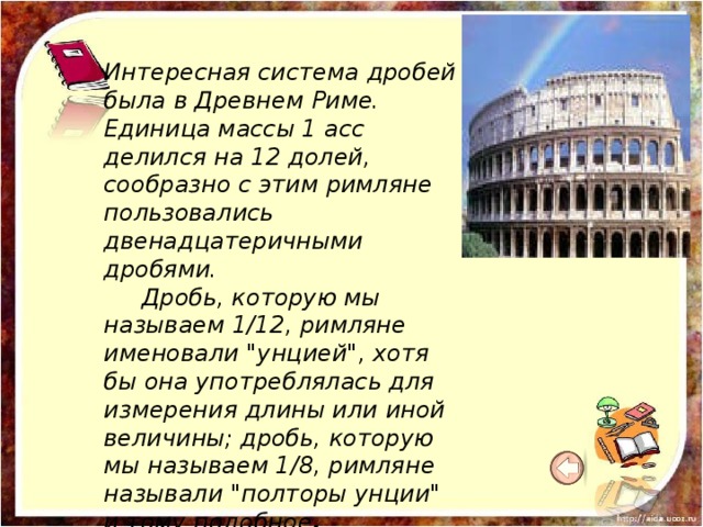 Интересная система дробей была в Древнем Риме. Единица массы 1 асс делился на 12 долей, сообразно с этим римляне пользовались двенадцатеричными дробями.  Дробь, которую мы называем 1/12, римляне именовали 