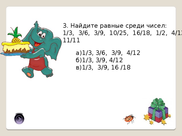3. Найдите равные среди чисел: 1/3, 3/6, 3/9, 10/25, 16/18, 1/2, 4/12, 11/11 а)1/3, 3/6, 3/9, 4/12 б)1/3, 3/9, 4/12 в)1/3, 3/9, 16 /18 б) 