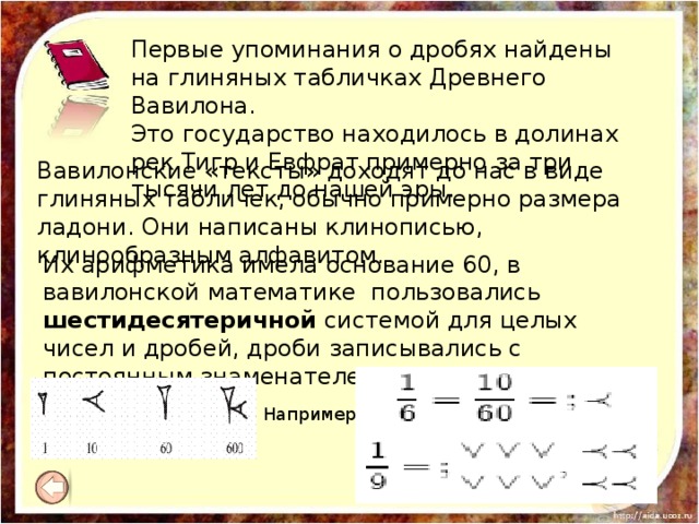 Первые упоминания о дробях найдены на глиняных табличках Древнего Вавилона. Это государство находилось в долинах рек Тигр и Евфрат примерно за три тысячи лет до нашей эры. Вавилонские «тексты» доходят до нас в виде глиняных табличек, обычно примерно размера ладони. Они написаны клинописью, клинообразным алфавитом. Их арифметика имела основание 60, в вавилонской математике пользовались шестидесятеричной системой для целых чисел и дробей, дроби записывались с постоянным знаменателем равным 60-ти Например, 