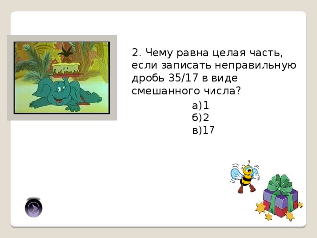 2. Чему равна целая часть, если записать неправильную дробь 35/17 в виде смешанного числа? а)1 б)2 в)17 б) 