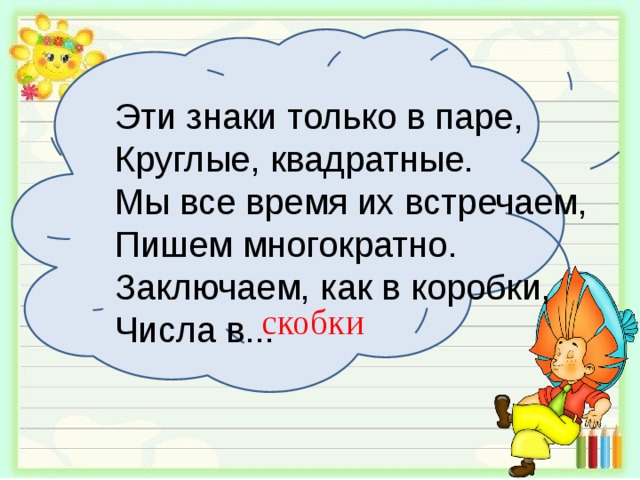 Эти знаки только в паре, Круглые, квадратные. Мы все время их встречаем, Пишем многократно. Заключаем, как в коробки, Числа в... скобки 