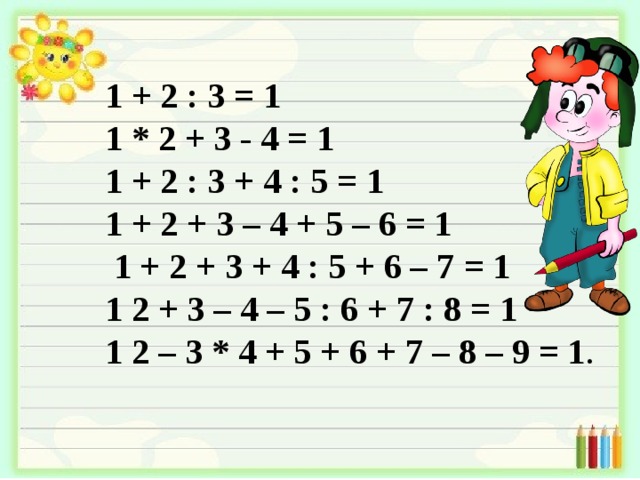 1 + 2 : 3 = 1 1 * 2 + 3 - 4 = 1 1 + 2 : 3 + 4 : 5 = 1 1 + 2 + 3 – 4 + 5 – 6 = 1  1 + 2 + 3 + 4 : 5 + 6 – 7 = 1 1 2 + 3 – 4 – 5 : 6 + 7 : 8 = 1 1 2 – 3 * 4 + 5 + 6 + 7 – 8 – 9 = 1 . 