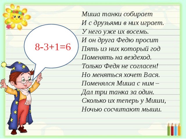 Миша танки собирает  И с друзьями в них играет.  У него уже их восемь.  И он друга Федю просит  Пять из них который год  Поменять на вездеход.  Только Федя не согласен!  Но меняться хочет Вася.  Поменялся Миша с ним –  Дал три танка за один.  Сколько их теперь у Миши,  Ночью сосчитают мыши.   8-3+1=6 