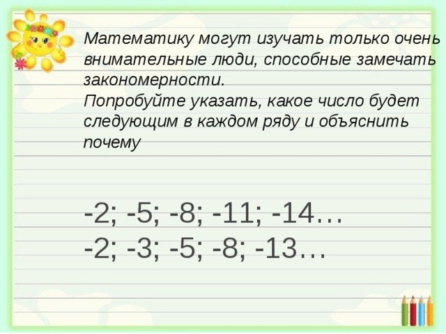 Математику могут изучать только очень внимательные люди, способные замечать закономерности.  Попробуйте указать, какое число будет следующим в каждом ряду и объяснить почему   -2; -5; -8; -11; -14 … -2; -3; -5; -8; -13 … 