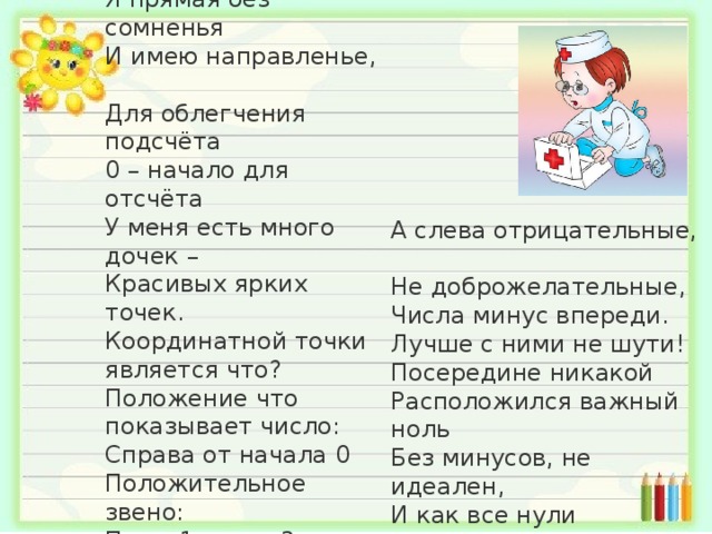 Вы спросите : Кто я такая?  Координатная прямая!  Я прямая без сомненья  И имею направленье,  Для облегчения подсчёта  0 – начало для отсчёта  У меня есть много дочек –  Красивых ярких точек.  Координатной точки является что?  Положение что показывает число:  Справа от начала 0  Положительное звено:  Плюс 1, плюс 3, плюс 5,  Плюсов их не сосчитать;   А слева отрицательные,  Не доброжелательные,  Числа минус впереди.  Лучше с ними не шути!  Посередине никакой  Расположился важный ноль  Без минусов, не идеален,  И как все нули нейтрален.   